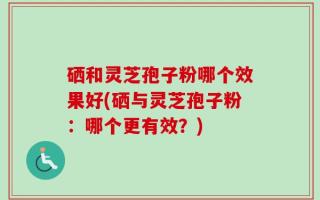 硒和灵芝孢子粉哪个效果好(硒与灵芝孢子粉：哪个更有效？)