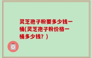 灵芝孢子粉要多少钱一桶(灵芝孢子粉价格一桶多少钱？)