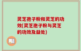 灵芝孢子粉和灵芝的功效(灵芝孢子粉与灵芝的功效及益处)