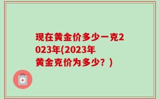 现在黄金价多少一克2023年(2023年黄金克价为多少？)