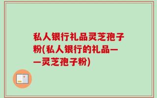 私人银行礼品灵芝孢子粉(私人银行的礼品——灵芝孢子粉)