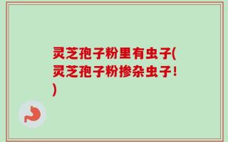 灵芝孢子粉里有虫子(灵芝孢子粉掺杂虫子！)