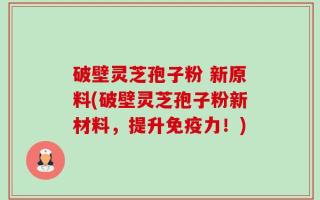 破壁灵芝孢子粉 新原料(破壁灵芝孢子粉新材料，提升免疫力！)
