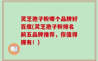 灵芝孢子粉哪个品牌好百度(灵芝孢子粉排名前五品牌推荐，你值得拥有！)