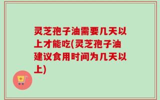 灵芝孢子油需要几天以上才能吃(灵芝孢子油建议食用时间为几天以上)