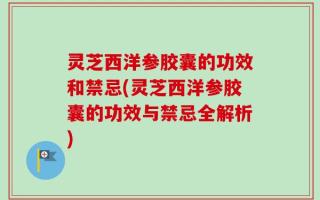 灵芝西洋参胶囊的功效和禁忌(灵芝西洋参胶囊的功效与禁忌全解析)