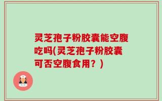 灵芝孢子粉胶囊能空腹吃吗(灵芝孢子粉胶囊可否空腹食用？)