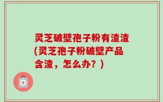 灵芝破壁孢子粉有渣渣(灵芝孢子粉破壁产品含渣，怎么办？)