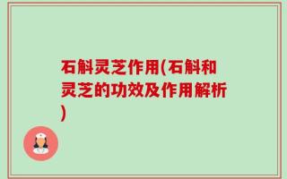 石斛灵芝作用(石斛和灵芝的功效及作用解析)