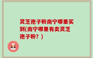 灵芝孢子粉南宁哪里买到(南宁哪里有卖灵芝孢子粉？)