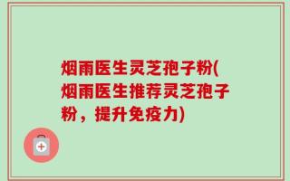 烟雨医生灵芝孢子粉(烟雨医生推荐灵芝孢子粉，提升免疫力)