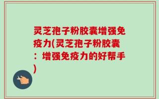 灵芝孢子粉胶囊增强免疫力(灵芝孢子粉胶囊：增强免疫力的好帮手)