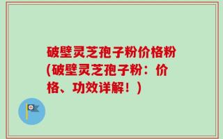 破壁灵芝孢子粉价格粉(破壁灵芝孢子粉：价格、功效详解！)