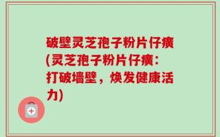 破壁灵芝孢子粉片仔癀(灵芝孢子粉片仔癀：打破墙壁，焕发健康活力)