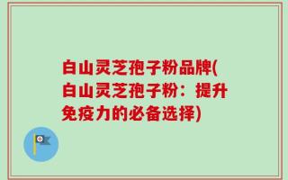 白山灵芝孢子粉品牌(白山灵芝孢子粉：提升免疫力的必备选择)