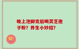 晚上泡脚完后喝灵芝孢子粉？养生小妙招？