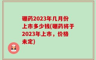 硼药2023年几月份上市多少钱(硼药将于2023年上市，价格未定)
