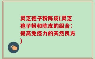 灵芝孢子粉陈皮(灵芝孢子粉和陈皮的组合：提高免疫力的天然良方)