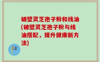 破壁灵芝孢子粉和线油(破壁灵芝孢子粉与线油搭配，提升健康新方法)