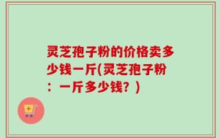 灵芝孢子粉的价格卖多少钱一斤(灵芝孢子粉：一斤多少钱？)