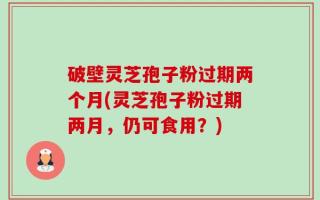 破壁灵芝孢子粉过期两个月(灵芝孢子粉过期两月，仍可食用？)