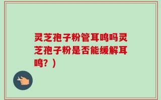 灵芝孢子粉管耳鸣吗灵芝孢子粉是否能缓解耳鸣？)