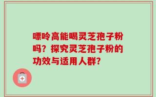 嘌呤高能喝灵芝孢子粉吗？探究灵芝孢子粉的功效与适用人群？