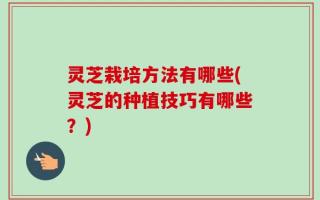 灵芝栽培方法有哪些(灵芝的种植技巧有哪些？)