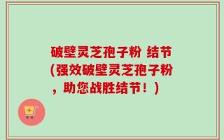 破壁灵芝孢子粉 结节(强效破壁灵芝孢子粉，助您战胜结节！)