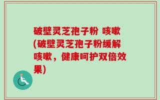 破壁灵芝孢子粉 咳嗽(破壁灵芝孢子粉缓解咳嗽，健康呵护双倍效果)