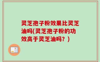 灵芝孢子粉效果比灵芝油吗(灵芝孢子粉的功效高于灵芝油吗？)