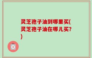 灵芝孢子油到哪里买(灵芝孢子油在哪儿买？)