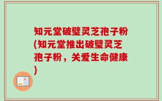 知元堂破璧灵芝孢子粉(知元堂推出破璧灵芝孢子粉，关爱生命健康)