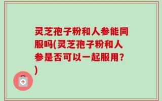 灵芝孢子粉和人参能同服吗(灵芝孢子粉和人参是否可以一起服用？)
