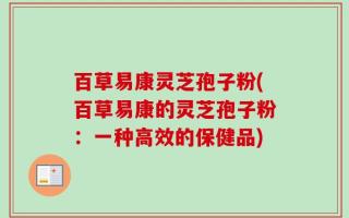 百草易康灵芝孢子粉(百草易康的灵芝孢子粉：一种高效的保健品)