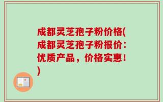 成都灵芝孢子粉价格(成都灵芝孢子粉报价：优质产品，价格实惠！)
