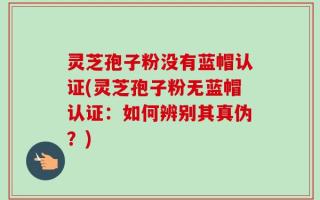 灵芝孢子粉没有蓝帽认证(灵芝孢子粉无蓝帽认证：如何辨别其真伪？)