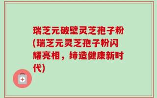 瑞芝元破壁灵芝孢子粉(瑞芝元灵芝孢子粉闪耀亮相，缔造健康新时代)