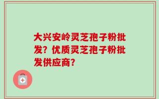 大兴安岭灵芝孢子粉批发？优质灵芝孢子粉批发供应商？