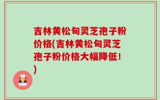 吉林黄松甸灵芝孢子粉价格(吉林黄松甸灵芝孢子粉价格大幅降低！)