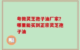 粤微灵芝孢子油厂家？哪里能买到正宗灵芝孢子油