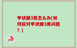 甲状腺3类怎么办(如何应对甲状腺3类问题？)