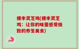 穗丰灵芝鸡(穗丰灵芝鸡：让你的味蕾感受极致的养生美食)