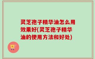 灵芝孢子精华油怎么用效果好(灵芝孢子精华油的使用方法和好处)