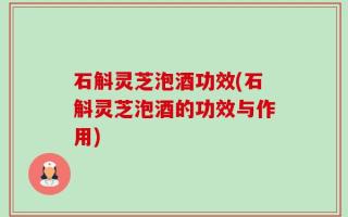 石斛灵芝泡酒功效(石斛灵芝泡酒的功效与作用)