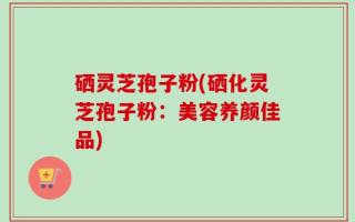 硒灵芝孢子粉(硒化灵芝孢子粉：美容养颜佳品)