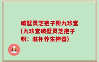 破壁灵芝孢子粉九珍堂(九珍堂破壁灵芝孢子粉：滋补养生神器)