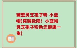 破壁灵芝孢子粉 小蓝帽(突破极限！小蓝帽灵芝孢子粉助您健康一生)