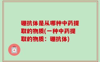 硼抗体是从哪种中药提取的物质(一种中药提取的物质：硼抗体)