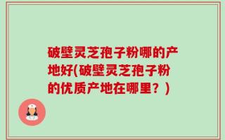 破壁灵芝孢子粉哪的产地好(破壁灵芝孢子粉的优质产地在哪里？)
